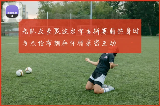 老队友重聚波尔津吉斯赛前热身时与杰伦布朗和怀特亲密互动