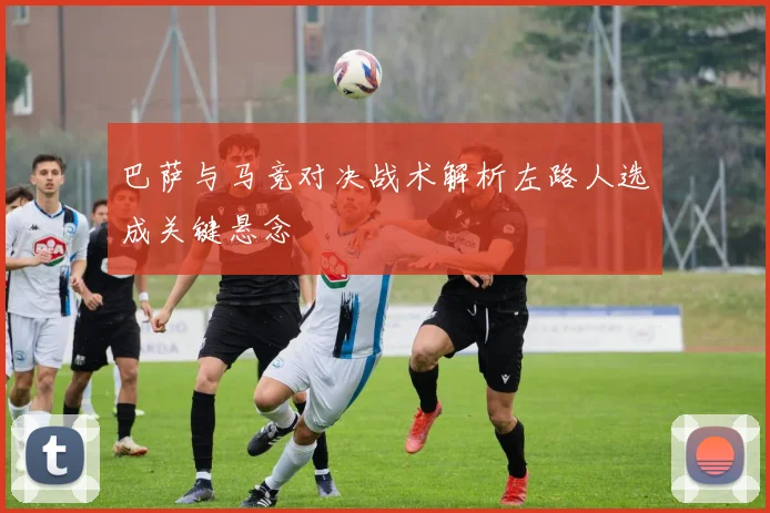 巴萨与马竞对决战术解析左路人选成关键悬念