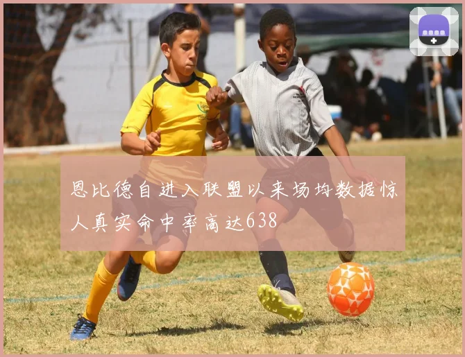 恩比德自进入联盟以来场均数据惊人真实命中率高达638