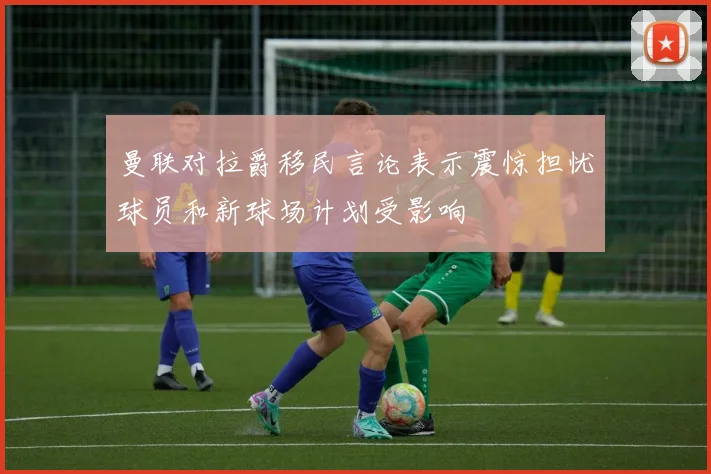 曼联对拉爵移民言论表示震惊担忧球员和新球场计划受影响