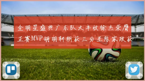 全明星盛典广东队大丰收徐杰荣膺正赛MVP胡明轩斩获三分王陈家政获星锐MVP