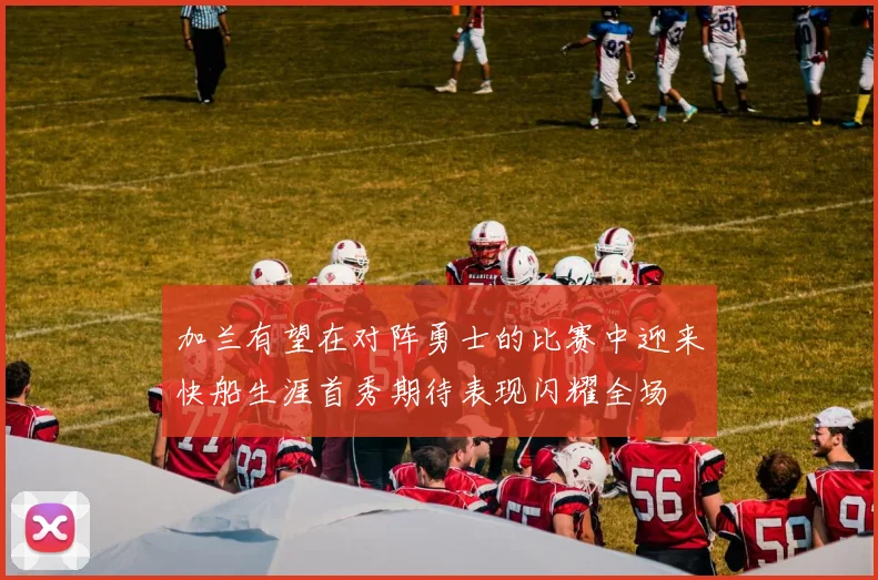 加兰有望在对阵勇士的比赛中迎来快船生涯首秀期待表现闪耀全场