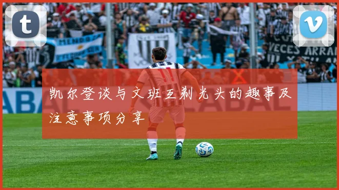 凯尔登谈与文班互剃光头的趣事及注意事项分享