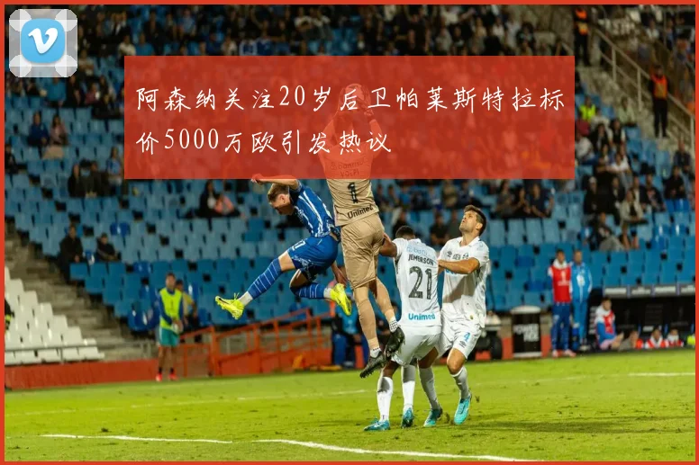 阿森纳关注20岁后卫帕莱斯特拉标价5000万欧引发热议