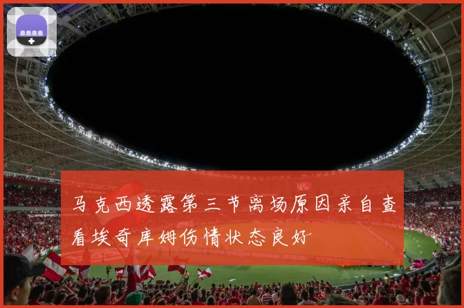 马克西透露第三节离场原因亲自查看埃奇库姆伤情状态良好