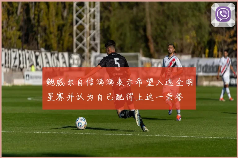 鲍威尔自信满满表示希望入选全明星赛并认为自己配得上这一荣誉