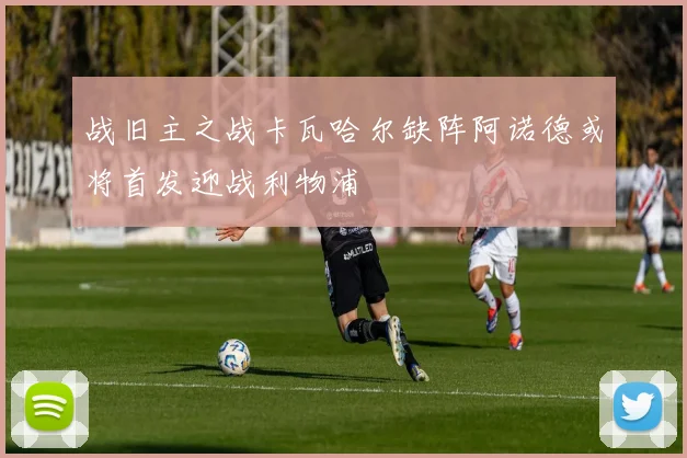 战旧主之战卡瓦哈尔缺阵阿诺德或将首发迎战利物浦