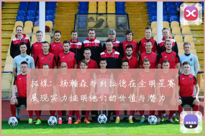 拓媒：杨瀚森与利拉德在全明星赛展现实力证明他们的价值与潜力
