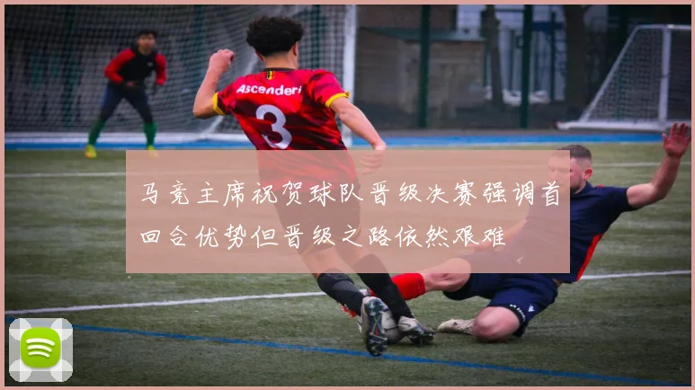 马竞主席祝贺球队晋级决赛强调首回合优势但晋级之路依然艰难