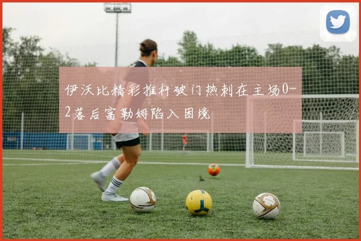 伊沃比精彩推杆破门热刺在主场0-2落后富勒姆陷入困境