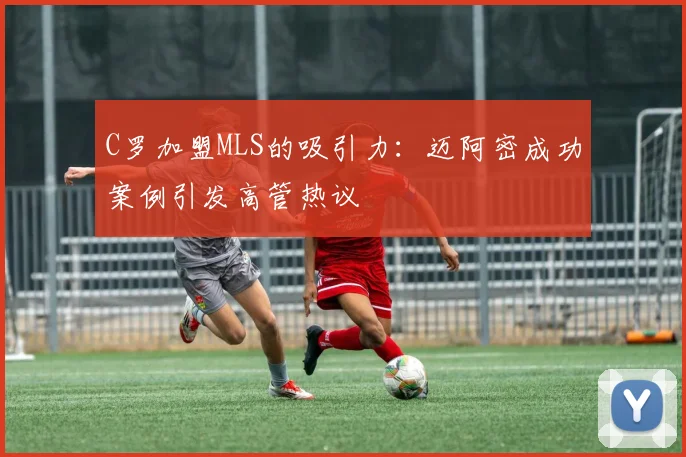 C罗加盟MLS的吸引力：迈阿密成功案例引发高管热议