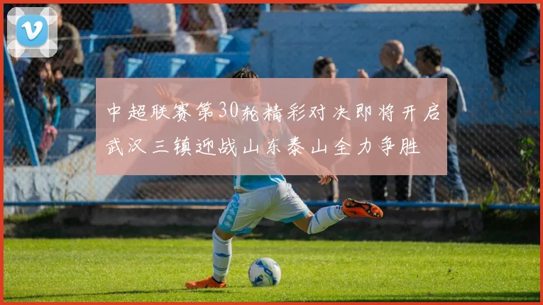 中超联赛第30轮精彩对决即将开启武汉三镇迎战山东泰山全力争胜