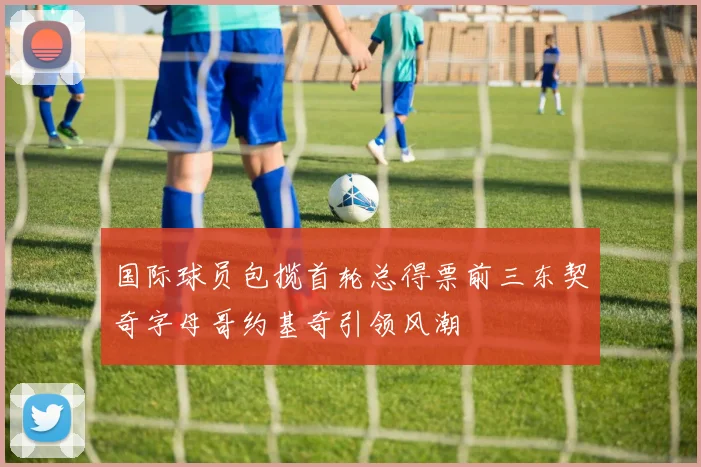 国际球员包揽首轮总得票前三东契奇字母哥约基奇引领风潮