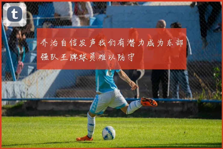 乔治自信发声我们有潜力成为东部强队王牌球员难以防守