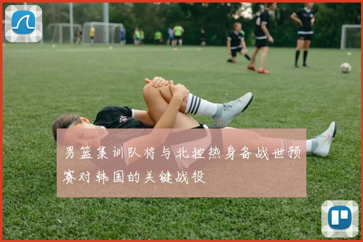 男篮集训队将与北控热身备战世预赛对韩国的关键战役