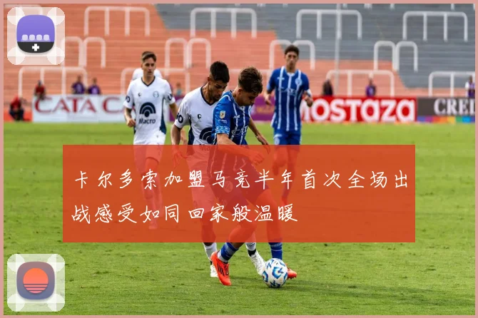 卡尔多索加盟马竞半年首次全场出战感受如同回家般温暖