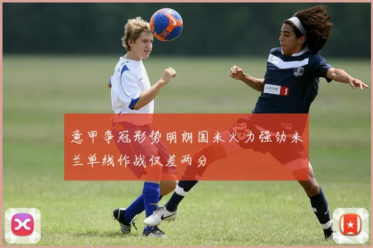 意甲争冠形势明朗国米火力强劲米兰单线作战仅差两分