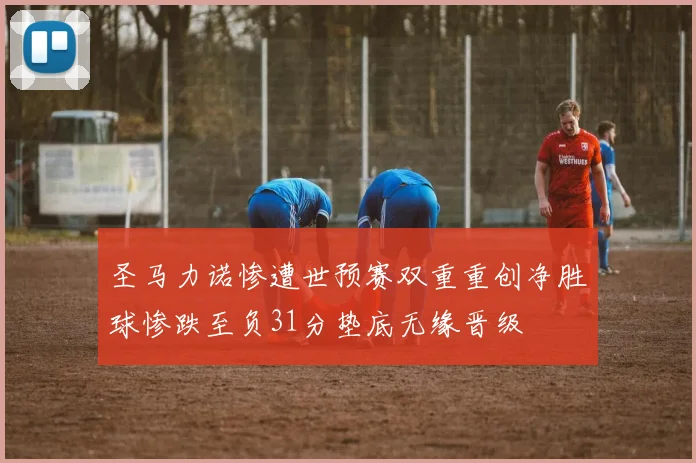 圣马力诺惨遭世预赛双重重创净胜球惨跌至负31分垫底无缘晋级