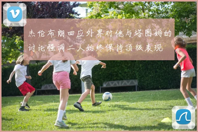 杰伦布朗回应外界对他与塔图姆的讨论强调二人始终保持顶级表现