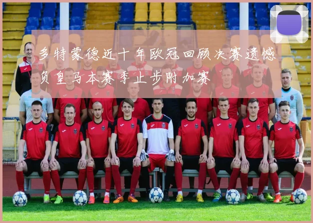 多特蒙德近十年欧冠回顾决赛遗憾负皇马本赛季止步附加赛