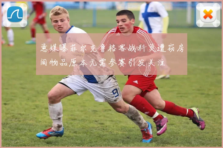 意媒曝菲尔克鲁格客战科莫遭窃房间物品原本无需参赛引发关注