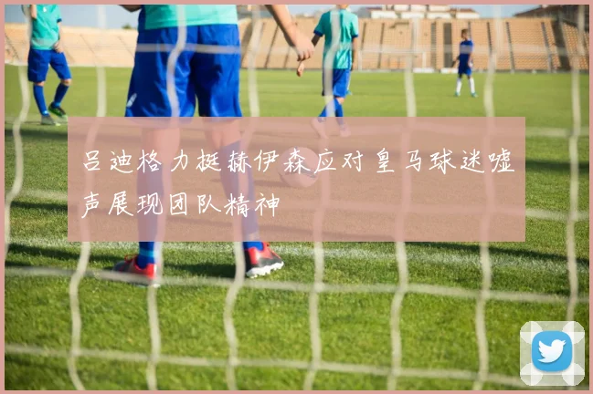 吕迪格力挺赫伊森应对皇马球迷嘘声展现团队精神