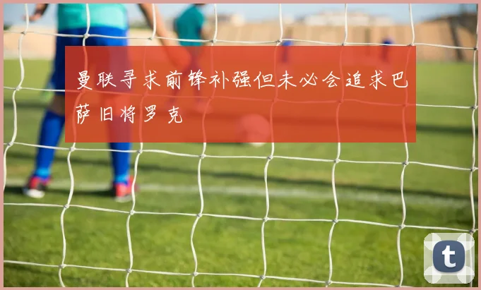 曼联寻求前锋补强但未必会追求巴萨旧将罗克