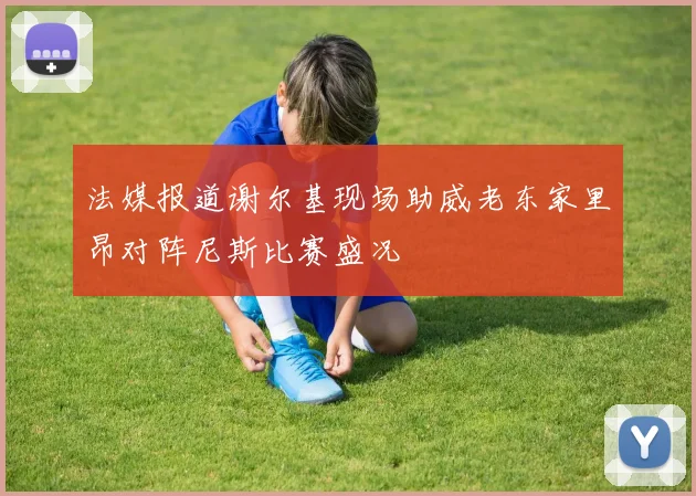 法媒报道谢尔基现场助威老东家里昂对阵尼斯比赛盛况
