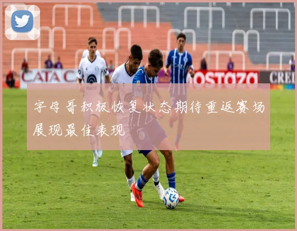 字母哥积极恢复状态期待重返赛场展现最佳表现