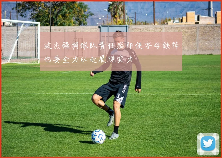 波杰强调球队责任感即使字母缺阵也要全力以赴展现实力