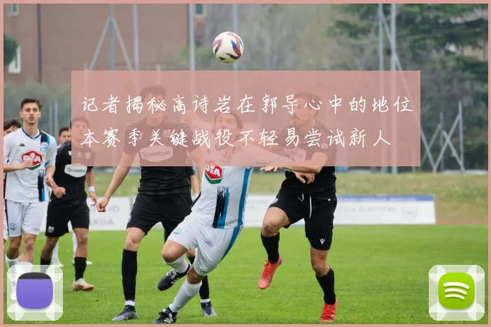 记者揭秘高诗岩在郭导心中的地位本赛季关键战役不轻易尝试新人