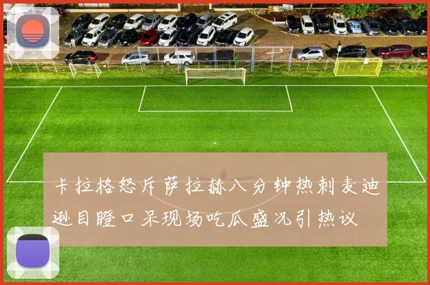 卡拉格怒斥萨拉赫八分钟热刺麦迪逊目瞪口呆现场吃瓜盛况引热议
