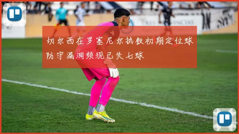 切尔西在罗塞尼尔执教初期定位球防守漏洞频现已失七球