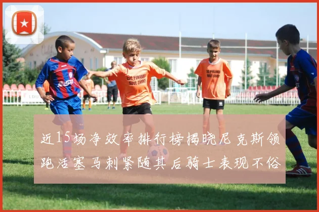 近15场净效率排行榜揭晓尼克斯领跑活塞马刺紧随其后骑士表现不俗