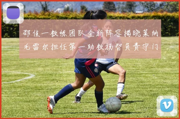 邵佳一教练团队全新阵容揭晓莱纳毛雷尔担任第一助教杨智负责守门员训练