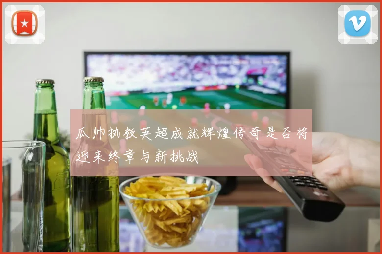 瓜帅执教英超成就辉煌传奇是否将迎来终章与新挑战