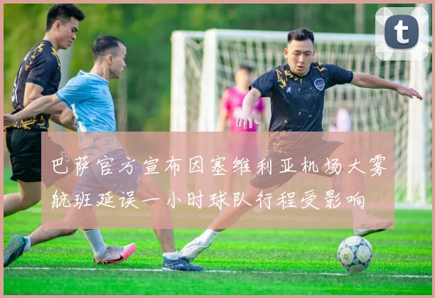 巴萨官方宣布因塞维利亚机场大雾航班延误一小时球队行程受影响