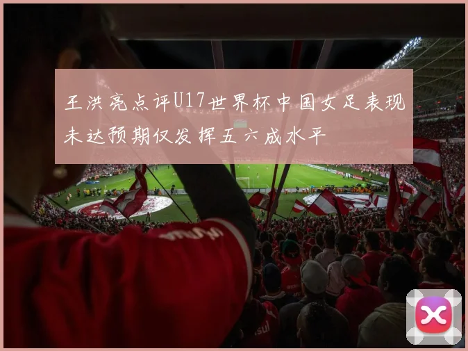 王洪亮点评U17世界杯中国女足表现未达预期仅发挥五六成水平