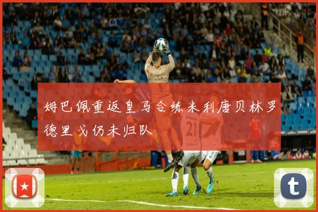 姆巴佩重返皇马合练米利唐贝林罗德里戈仍未归队