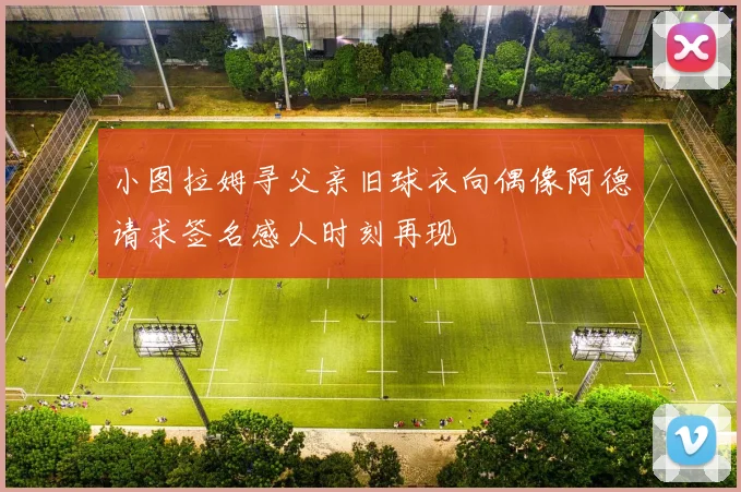小图拉姆寻父亲旧球衣向偶像阿德请求签名感人时刻再现