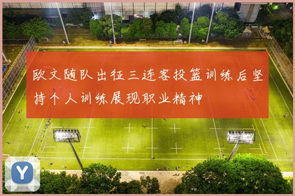 欧文随队出征三连客投篮训练后坚持个人训练展现职业精神