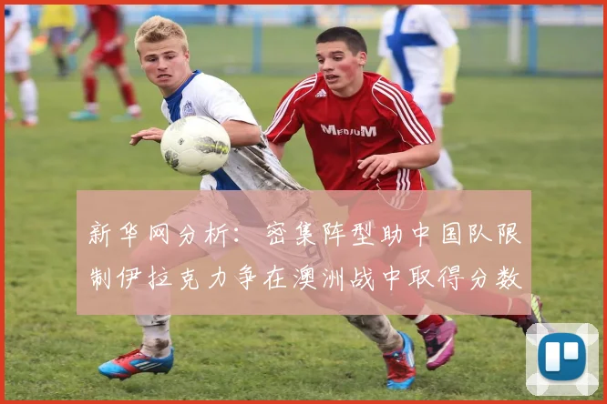 新华网分析：密集阵型助中国队限制伊拉克力争在澳洲战中取得分数