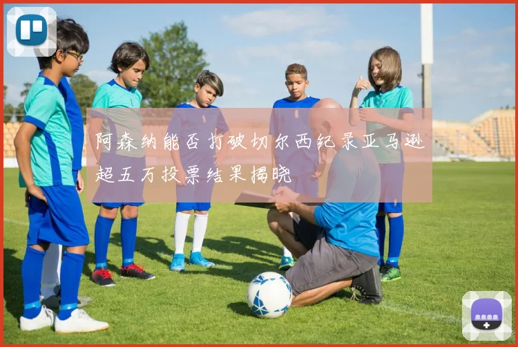 阿森纳能否打破切尔西纪录亚马逊超五万投票结果揭晓