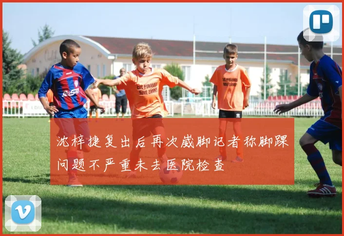 沈梓捷复出后再次崴脚记者称脚踝问题不严重未去医院检查