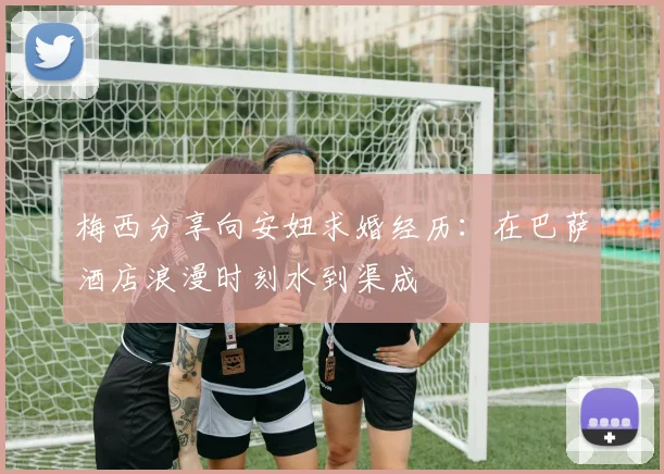 梅西分享向安妞求婚经历：在巴萨酒店浪漫时刻水到渠成